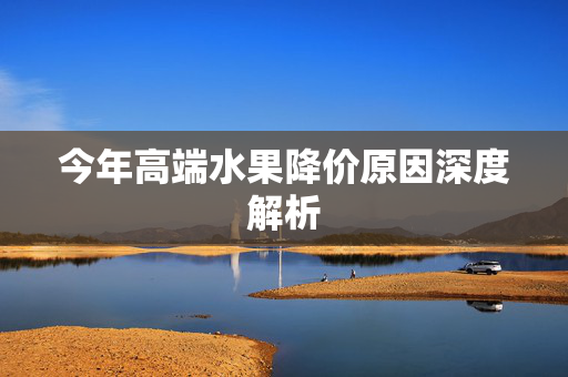 今年高端水果降价原因深度解析