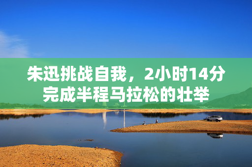 朱迅挑战自我，2小时14分完成半程马拉松的壮举