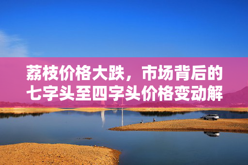 荔枝价格大跌，市场背后的七字头至四字头价格变动解析