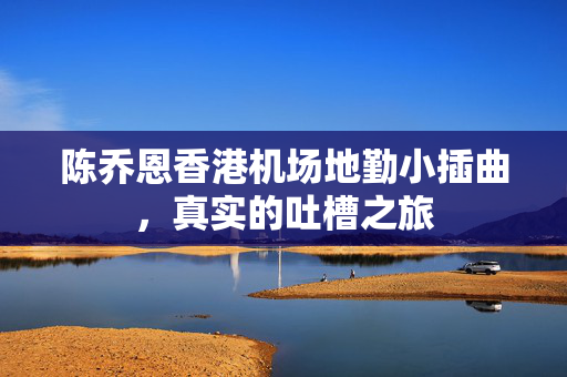 陈乔恩香港机场地勤小插曲，真实的吐槽之旅