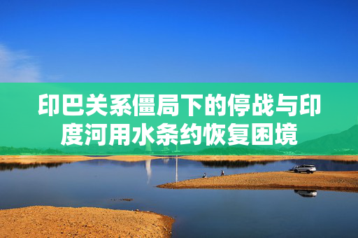 印巴关系僵局下的停战与印度河用水条约恢复困境