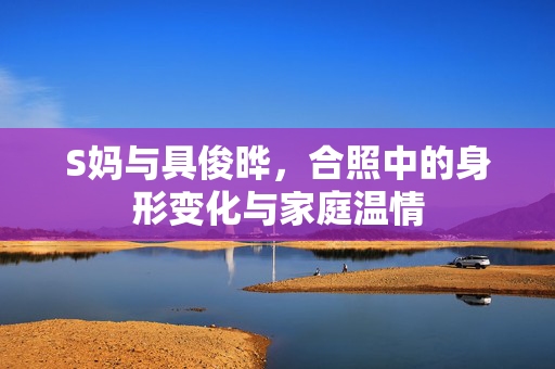S妈与具俊晔，合照中的身形变化与家庭温情