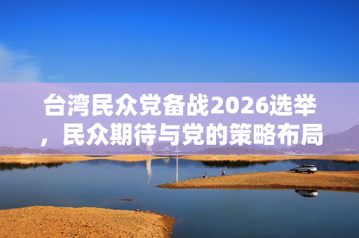 台湾民众党备战2026选举，民众期待与党的策略布局