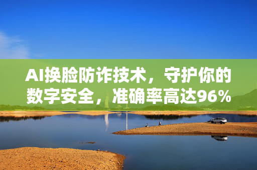 AI换脸防诈技术，守护你的数字安全，准确率高达96%以上