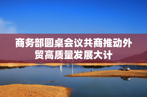 商务部圆桌会议共商推动外贸高质量发展大计