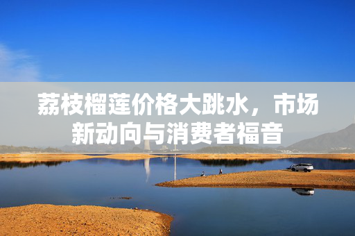 荔枝榴莲价格大跳水，市场新动向与消费者福音