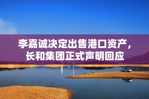 李嘉诚决定出售港口资产，长和集团正式声明回应