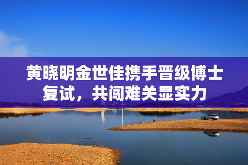 黄晓明金世佳携手晋级博士复试，共闯难关显实力