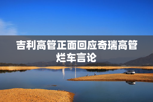 吉利高管正面回应奇瑞高管烂车言论