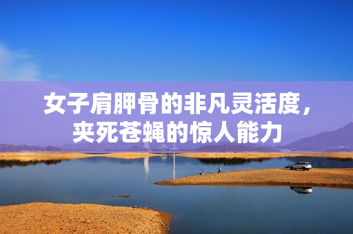 女子肩胛骨的非凡灵活度，夹死苍蝇的惊人能力