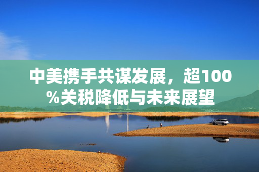 中美携手共谋发展，超100%关税降低与未来展望