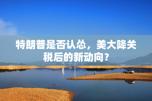 特朗普是否认怂，美大降关税后的新动向？