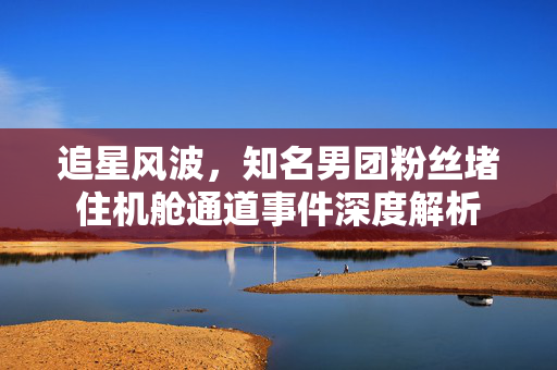 追星风波，知名男团粉丝堵住机舱通道事件深度解析