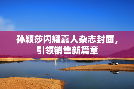 孙颖莎闪耀嘉人杂志封面，引领销售新篇章