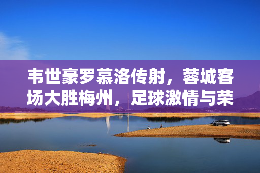 韦世豪罗慕洛传射，蓉城客场大胜梅州，足球激情与荣耀的碰撞