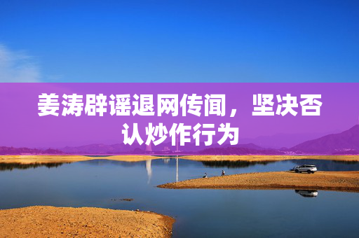 姜涛辟谣退网传闻，坚决否认炒作行为