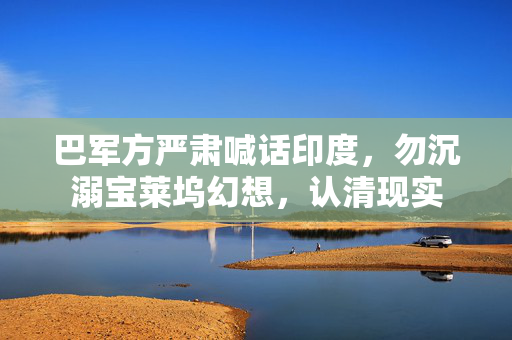 巴军方严肃喊话印度，勿沉溺宝莱坞幻想，认清现实