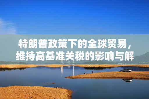 特朗普政策下的全球贸易，维持高基准关税的影响与解析