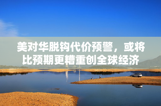 美对华脱钩代价预警，或将比预期更糟重创全球经济