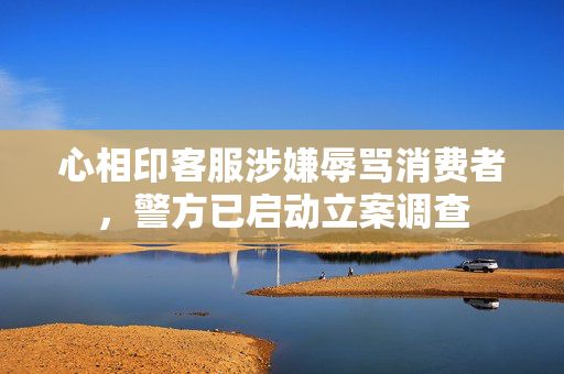 心相印客服涉嫌辱骂消费者，警方已启动立案调查