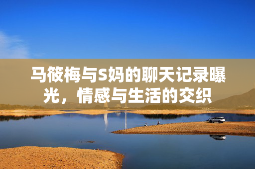 马筱梅与S妈的聊天记录曝光，情感与生活的交织
