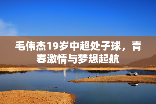 毛伟杰19岁中超处子球，青春激情与梦想起航