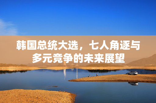 韩国总统大选，七人角逐与多元竞争的未来展望