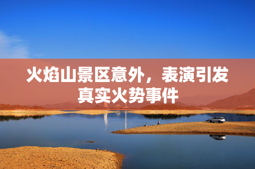 火焰山景区意外，表演引发真实火势事件