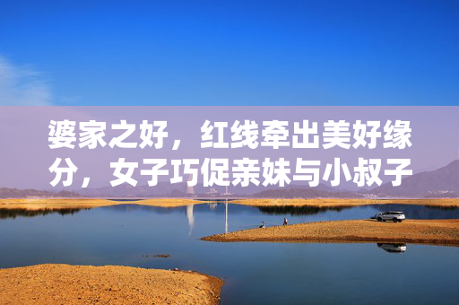 婆家之好，红线牵出美好缘分，女子巧促亲妹与小叔子的缘分