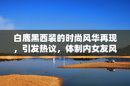 白鹿黑西装的时尚风华再现，引发热议，体制内女友风范