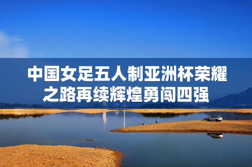 中国女足五人制亚洲杯荣耀之路再续辉煌勇闯四强