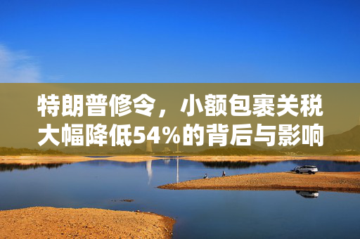 特朗普修令，小额包裹关税大幅降低54%的背后与影响分析