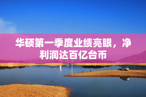 华硕第一季度业绩亮眼，净利润达百亿台币