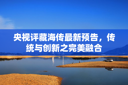 央视评藏海传最新预告，传统与创新之完美融合