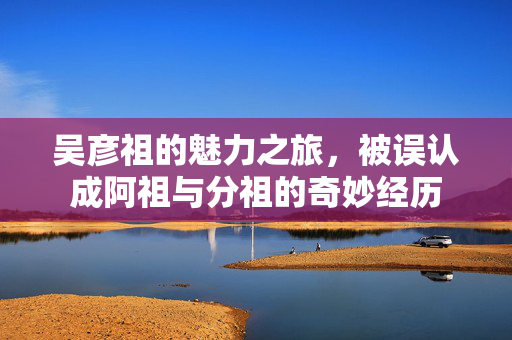 吴彦祖的魅力之旅，被误认成阿祖与分祖的奇妙经历