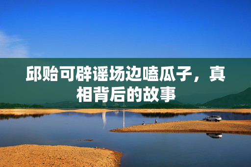 邱贻可辟谣场边嗑瓜子，真相背后的故事