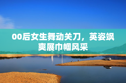 00后女生舞动关刀，英姿飒爽展巾帼风采