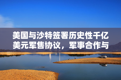 美国与沙特签署历史性千亿美元军售协议，军事合作与战略意义重大