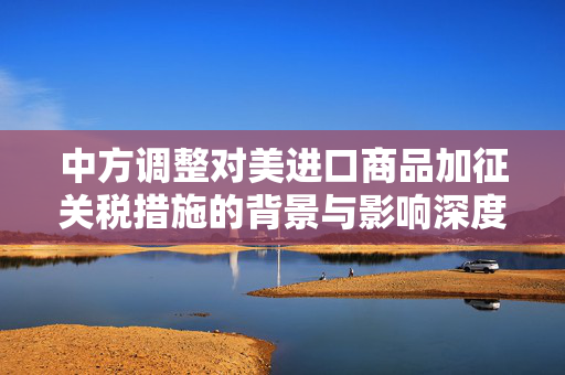 中方调整对美进口商品加征关税措施的背景与影响深度解析