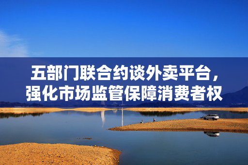 五部门联合约谈外卖平台，强化市场监管保障消费者权益