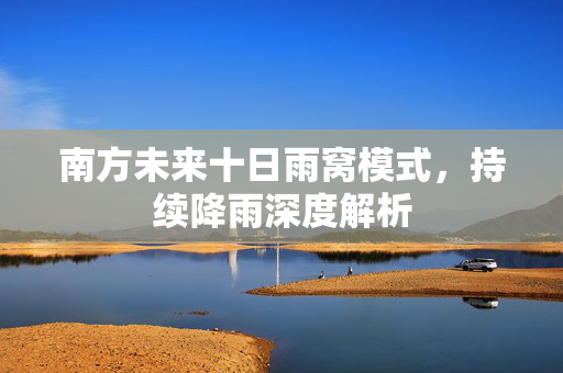 南方未来十日雨窝模式，持续降雨深度解析