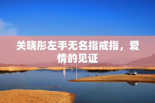 关晓彤左手无名指戒指，爱情的见证