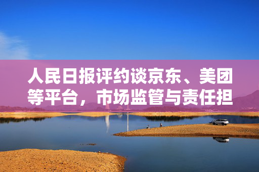 人民日报评约谈京东、美团等平台，市场监管与责任担当的背后