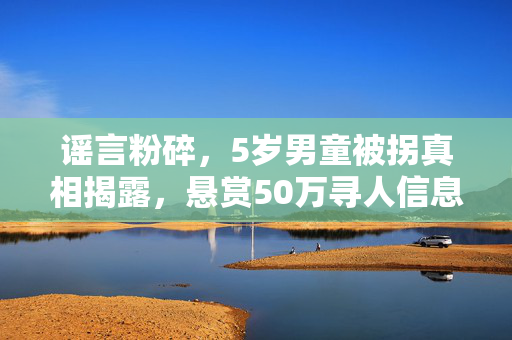 谣言粉碎，5岁男童被拐真相揭露，悬赏50万寻人信息实属误传