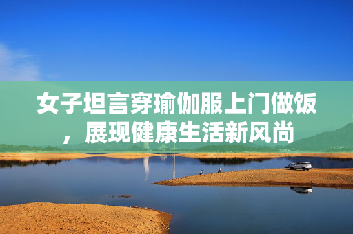 女子坦言穿瑜伽服上门做饭，展现健康生活新风尚