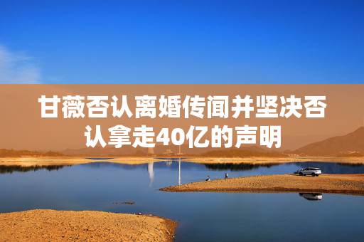 甘薇否认离婚传闻并坚决否认拿走40亿的声明