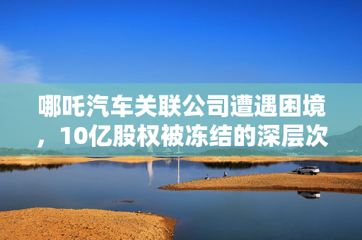 哪吒汽车关联公司遭遇困境，10亿股权被冻结的深层次原因