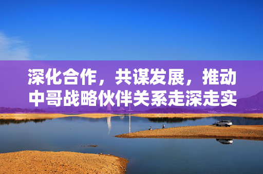 深化合作，共谋发展，推动中哥战略伙伴关系走深走实的路径探索