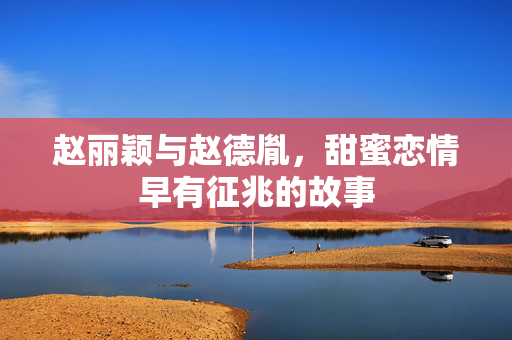 赵丽颖与赵德胤，甜蜜恋情早有征兆的故事
