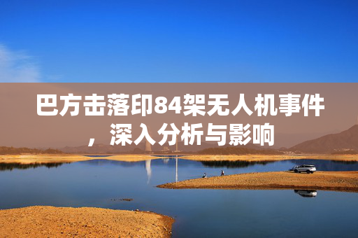 巴方击落印84架无人机事件，深入分析与影响